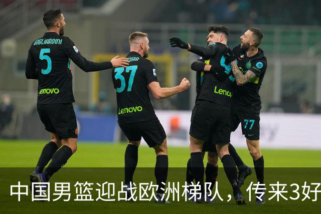 中国男篮迎战欧洲梯队，传来3好消息和1坏消息，杨瀚森确定出战