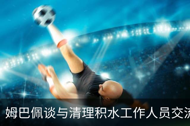 姆巴佩谈与清理积水工作人员交流：希望先清理我们要进攻的那一端